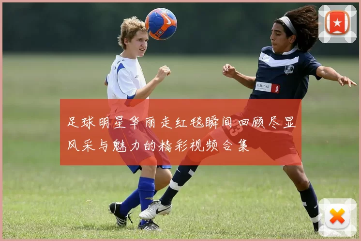足球明星华丽走红毯瞬间回顾尽显风采与魅力的精彩视频合集