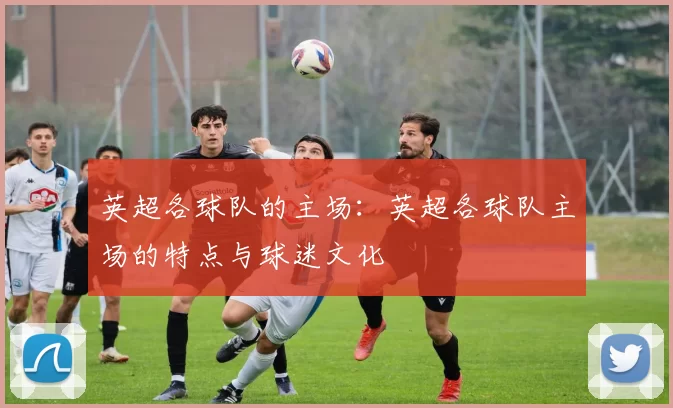 英超各球队的主场：英超各球队主场的特点与球迷文化