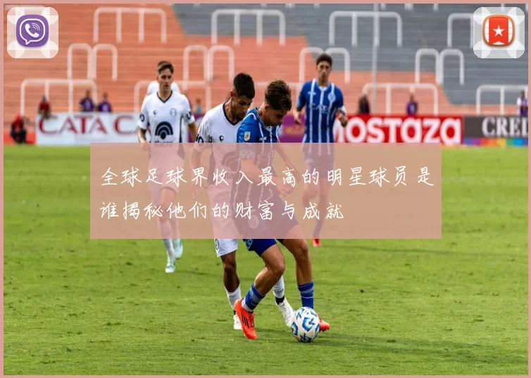 全球足球界收入最高的明星球员是谁揭秘他们的财富与成就
