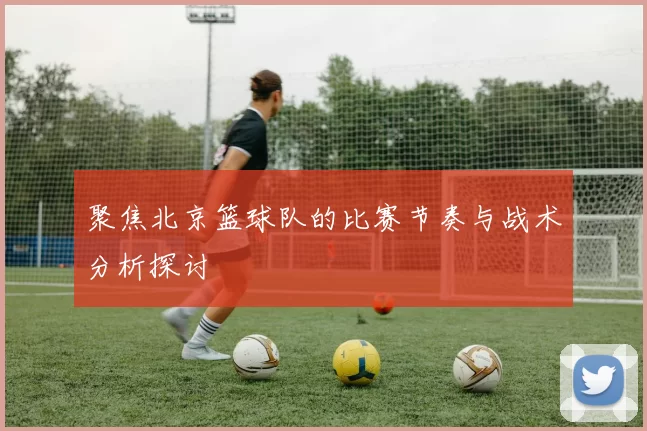 聚焦北京篮球队的比赛节奏与战术分析探讨