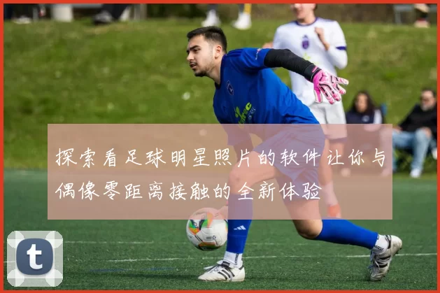 探索看足球明星照片的软件让你与偶像零距离接触的全新体验
