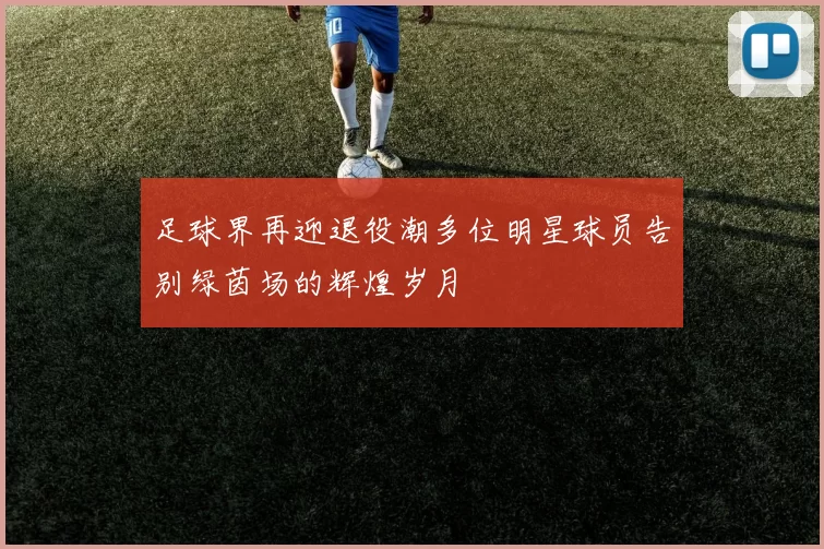 足球界再迎退役潮多位明星球员告别绿茵场的辉煌岁月