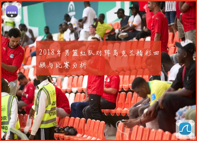 2018年男篮红队对阵乌克兰精彩回顾与比赛分析