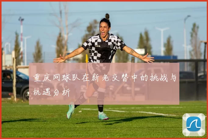 重庆网球队在新老交替中的挑战与机遇分析