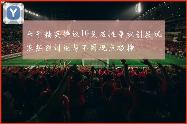 和平精英热议IG灵活性争议引发玩家热烈讨论与不同观点碰撞