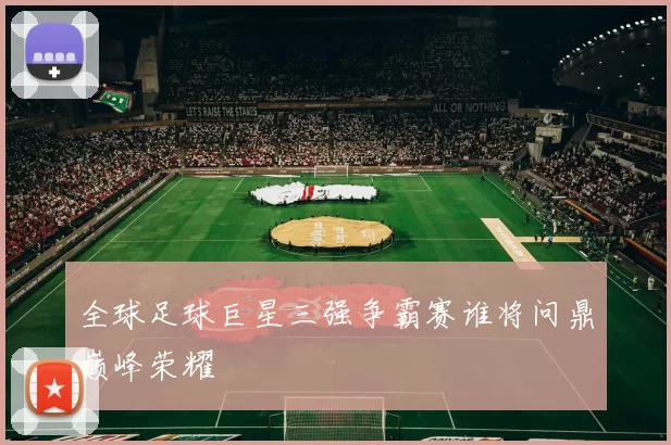 全球足球巨星三强争霸赛谁将问鼎巅峰荣耀