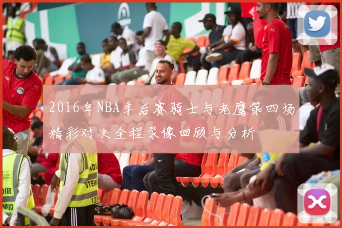 2016年NBA季后赛骑士与老鹰第四场精彩对决全程录像回顾与分析