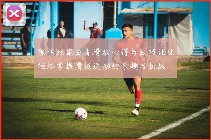 陈伟独家分享滑板心得与技巧让你轻松掌握滑板运动的乐趣与挑战