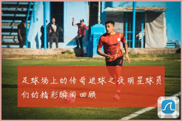 足球场上的传奇进球之夜明星球员们的精彩瞬间回顾