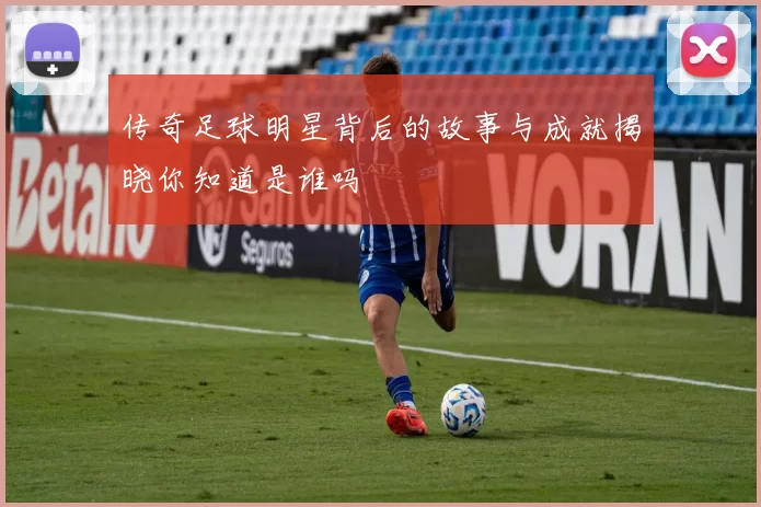 传奇足球明星背后的故事与成就揭晓你知道是谁吗