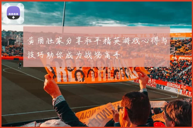 黄丽独家分享和平精英游戏心得与技巧助你成为战场高手