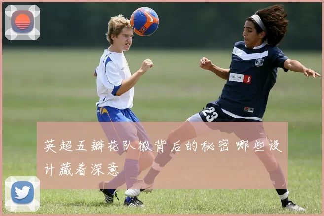 英超五瓣花队徽背后的秘密 哪些设计藏着深意