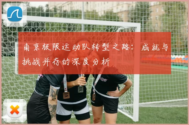 南京极限运动队转型之路：成就与挑战并存的深度分析