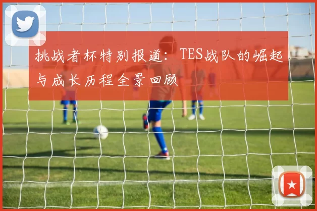 挑战者杯特别报道：TES战队的崛起与成长历程全景回顾