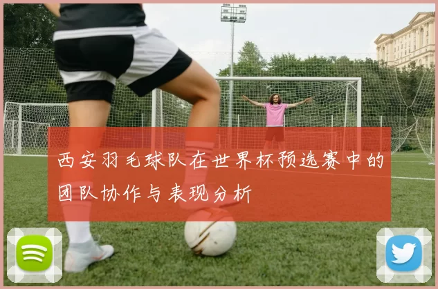 西安羽毛球队在世界杯预选赛中的团队协作与表现分析