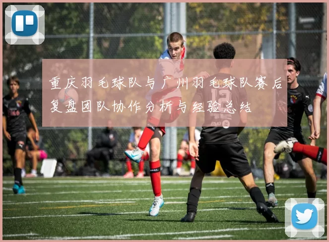 重庆羽毛球队与广州羽毛球队赛后复盘团队协作分析与经验总结