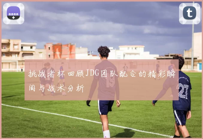 挑战者杯回顾JDG团队配合的精彩瞬间与战术分析