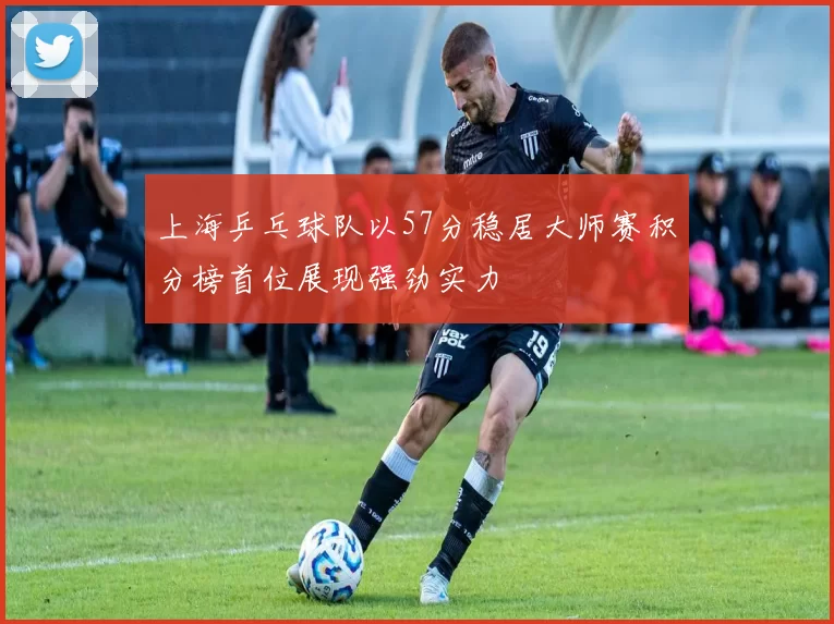 上海乒乓球队以57分稳居大师赛积分榜首位展现强劲实力