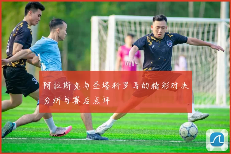 阿拉斯克与圣塔科罗马的精彩对决分析与赛后点评