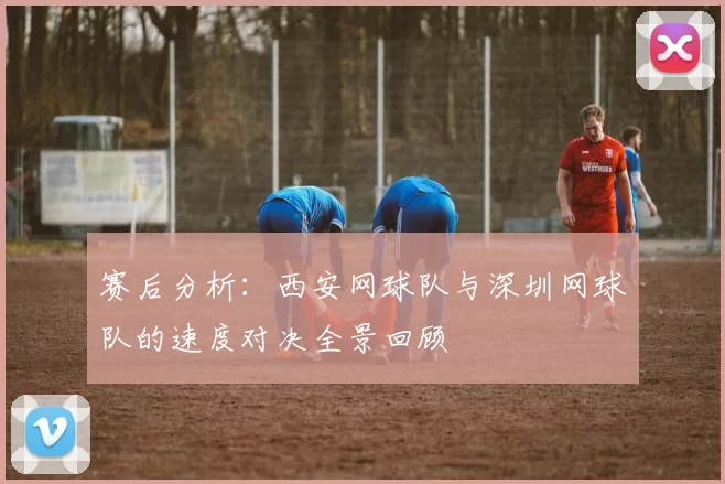 赛后分析：西安网球队与深圳网球队的速度对决全景回顾