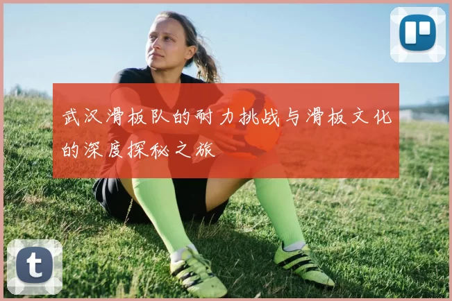 武汉滑板队的耐力挑战与滑板文化的深度探秘之旅