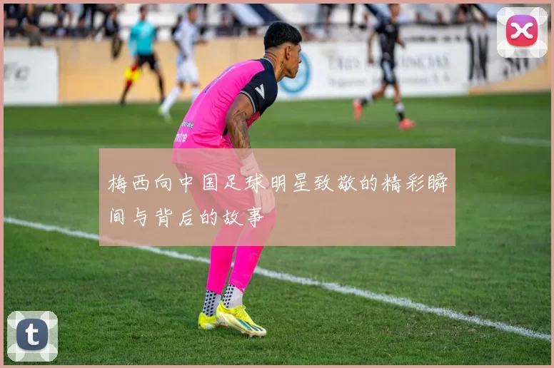 梅西向中国足球明星致敬的精彩瞬间与背后的故事