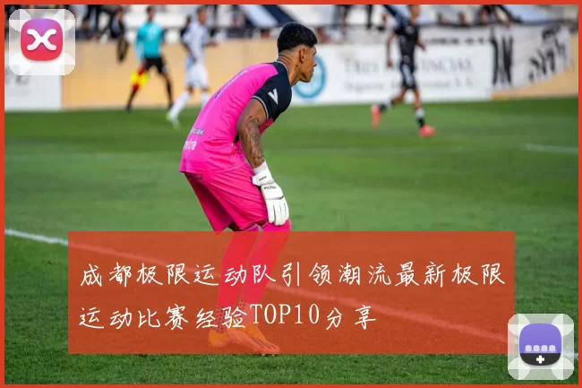 成都极限运动队引领潮流最新极限运动比赛经验TOP10分享