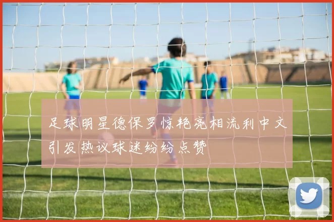 足球明星德保罗惊艳亮相流利中文引发热议球迷纷纷点赞