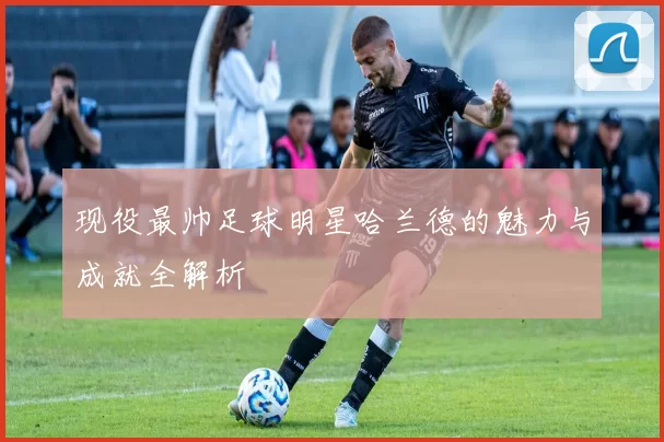 现役最帅足球明星哈兰德的魅力与成就全解析