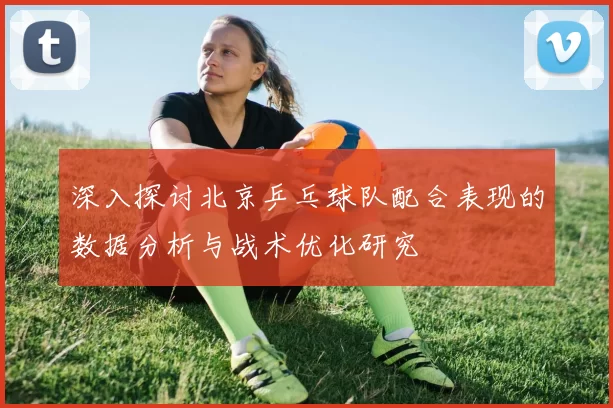 深入探讨北京乒乓球队配合表现的数据分析与战术优化研究